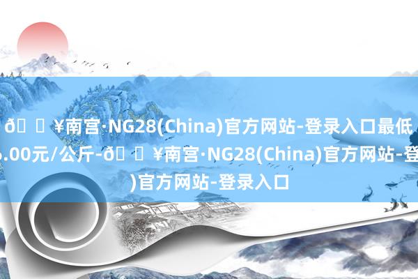 🔥南宫·NG28(China)官方网站-登录入口最低报价16.00元/公斤-🔥南宫·NG28(China)官方网站-登录入口