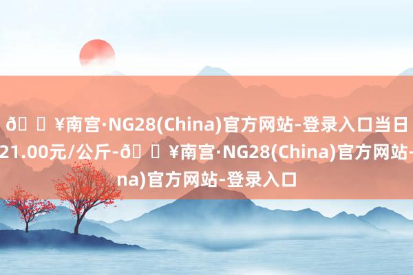 🔥南宫·NG28(China)官方网站-登录入口当日最高报价21.00元/公斤-🔥南宫·NG28(China)官方网站-登录入口