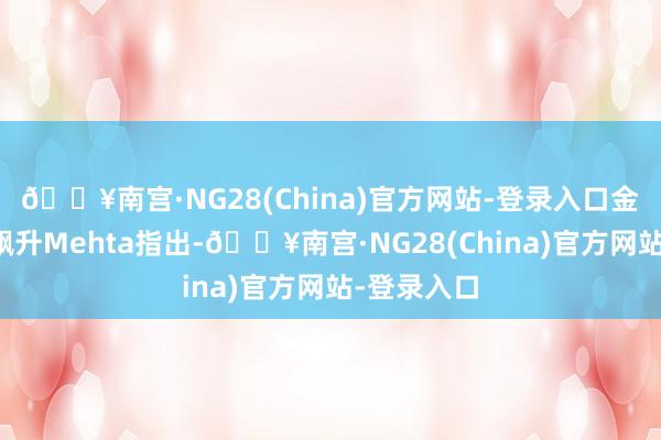 🔥南宫·NG28(China)官方网站-登录入口金价的霎时飙升Mehta指出-🔥南宫·NG28(China)官方网站-登录入口