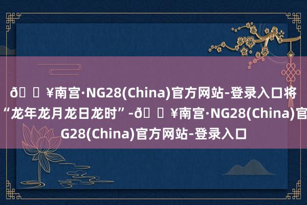 🔥南宫·NG28(China)官方网站-登录入口将迎来2024年首个“龙年龙月龙日龙时”-🔥南宫·NG28(China)官方网站-登录入口