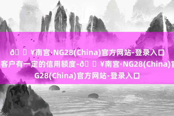 🔥南宫·NG28(China)官方网站-登录入口公司对信用较好的客户有一定的信用额度-🔥南宫·NG28(China)官方网站-登录入口