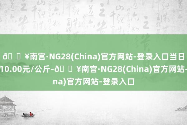 🔥南宫·NG28(China)官方网站-登录入口当日最高报价10.00元/公斤-🔥南宫·NG28(China)官方网站-登录入口