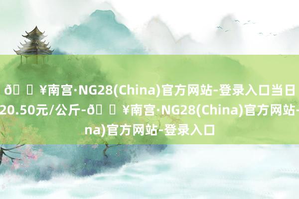 🔥南宫·NG28(China)官方网站-登录入口当日最高报价20.50元/公斤-🔥南宫·NG28(China)官方网站-登录入口