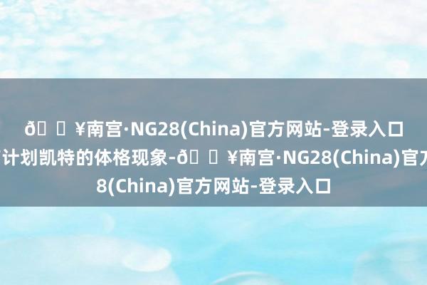 🔥南宫·NG28(China)官方网站-登录入口还经常的温雅有计划凯特的体格现象-🔥南宫·NG28(China)官方网站-登录入口