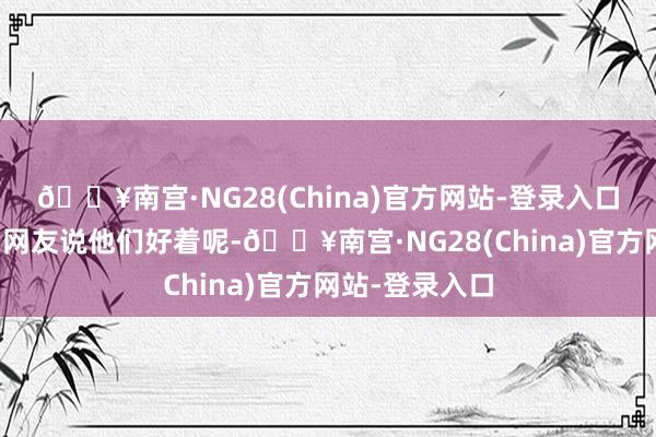 🔥南宫·NG28(China)官方网站-登录入口何况老是诱拐网友说他们好着呢-🔥南宫·NG28(China)官方网站-登录入口