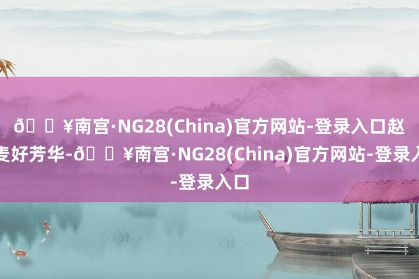 🔥南宫·NG28(China)官方网站-登录入口赵今麦好芳华-🔥南宫·NG28(China)官方网站-登录入口