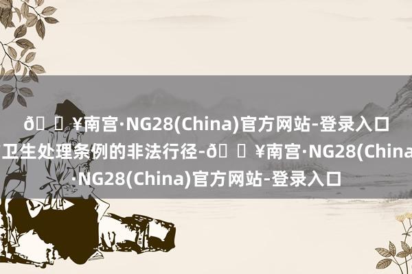 🔥南宫·NG28(China)官方网站-登录入口组成了违抗民众地方卫生处理条例的非法行径-🔥南宫·NG28(China)官方网站-登录入口