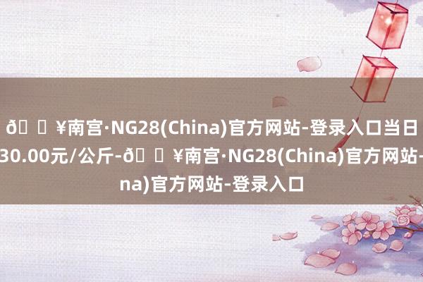 🔥南宫·NG28(China)官方网站-登录入口当日最高报价30.00元/公斤-🔥南宫·NG28(China)官方网站-登录入口