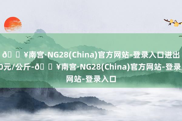 🔥南宫·NG28(China)官方网站-登录入口进出7.80元/公斤-🔥南宫·NG28(China)官方网站-登录入口