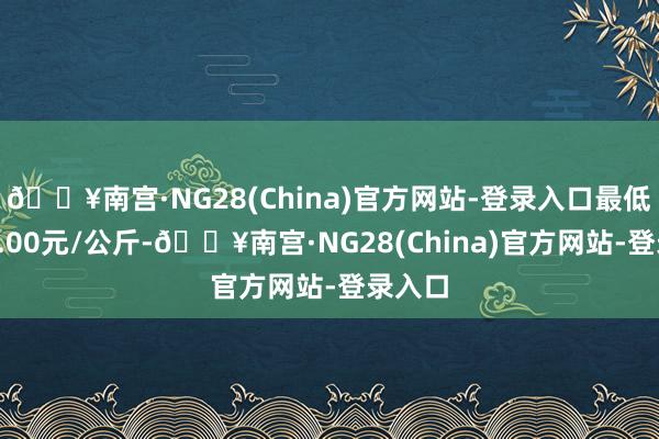 🔥南宫·NG28(China)官方网站-登录入口最低报价4.00元/公斤-🔥南宫·NG28(China)官方网站-登录入口