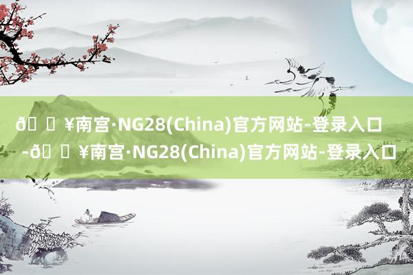 🔥南宫·NG28(China)官方网站-登录入口    -🔥南宫·NG28(China)官方网站-登录入口