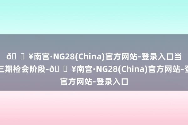 🔥南宫·NG28(China)官方网站-登录入口当今处于三期检会阶段-🔥南宫·NG28(China)官方网站-登录入口