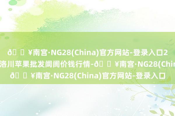 🔥南宫·NG28(China)官方网站-登录入口2024年4月25日国度级洛川苹果批发阛阓价钱行情-🔥南宫·NG28(China)官方网站-登录入口