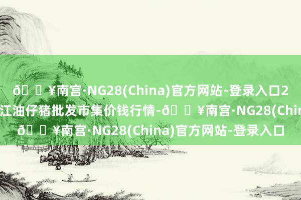 🔥南宫·NG28(China)官方网站-登录入口2024年4月25日四川省江油仔猪批发市集价钱行情-🔥南宫·NG28(China)官方网站-登录入口