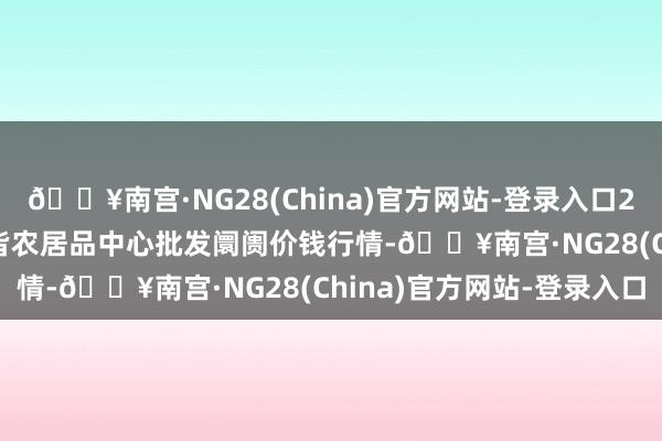 🔥南宫·NG28(China)官方网站-登录入口2024年4月25日四川成皆农居品中心批发阛阓价钱行情-🔥南宫·NG28(China)官方网站-登录入口