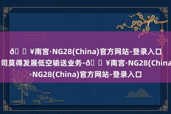 🔥南宫·NG28(China)官方网站-登录入口公司开导的输送子公司莫得发展低空输送业务-🔥南宫·NG28(China)官方网站-登录入口