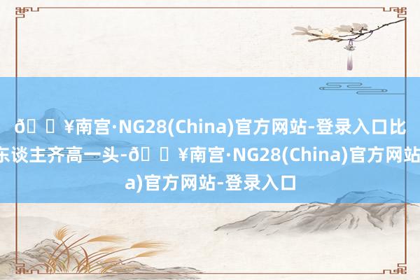 🔥南宫·NG28(China)官方网站-登录入口比好多同龄东谈主齐高一头-🔥南宫·NG28(China)官方网站-登录入口