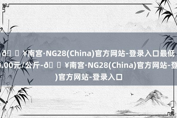 🔥南宫·NG28(China)官方网站-登录入口最低报价90.00元/公斤-🔥南宫·NG28(China)官方网站-登录入口