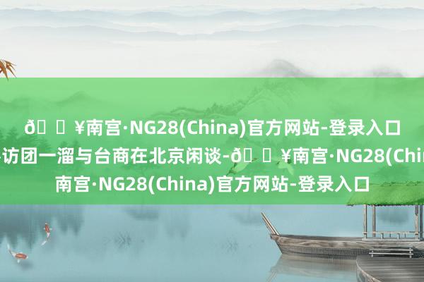 🔥南宫·NG28(China)官方网站-登录入口中国国民党人心代表参访团一溜与台商在北京闲谈-🔥南宫·NG28(China)官方网站-登录入口