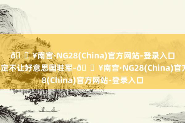 🔥南宫·NG28(China)官方网站-登录入口要是两国最终决定不让好意思国驻军-🔥南宫·NG28(China)官方网站-登录入口