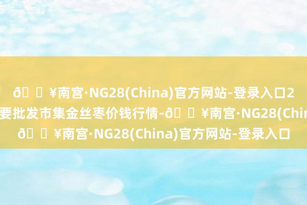 🔥南宫·NG28(China)官方网站-登录入口2024年4月29日寰宇主要批发市集金丝枣价钱行情-🔥南宫·NG28(China)官方网站-登录入口