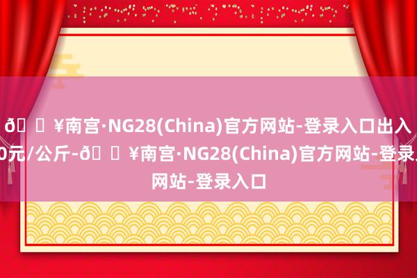 🔥南宫·NG28(China)官方网站-登录入口出入1.00元/公斤-🔥南宫·NG28(China)官方网站-登录入口