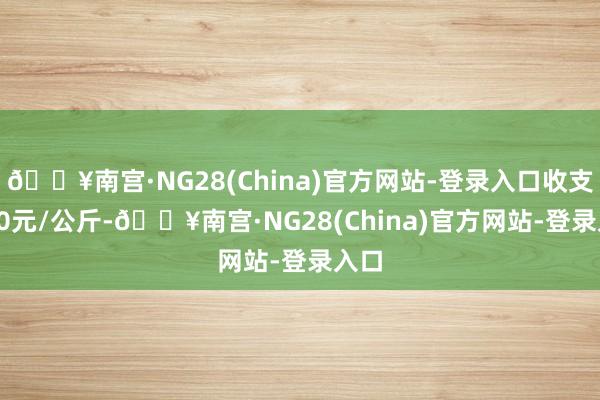 🔥南宫·NG28(China)官方网站-登录入口收支1.00元/公斤-🔥南宫·NG28(China)官方网站-登录入口