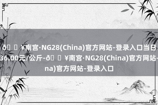 🔥南宫·NG28(China)官方网站-登录入口当日最高报价36.00元/公斤-🔥南宫·NG28(China)官方网站-登录入口