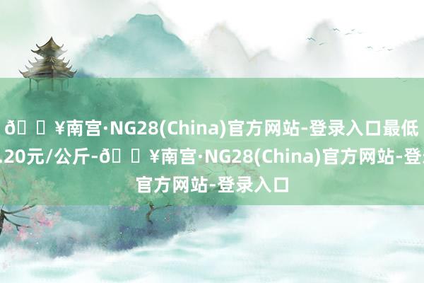 🔥南宫·NG28(China)官方网站-登录入口最低报价3.20元/公斤-🔥南宫·NG28(China)官方网站-登录入口