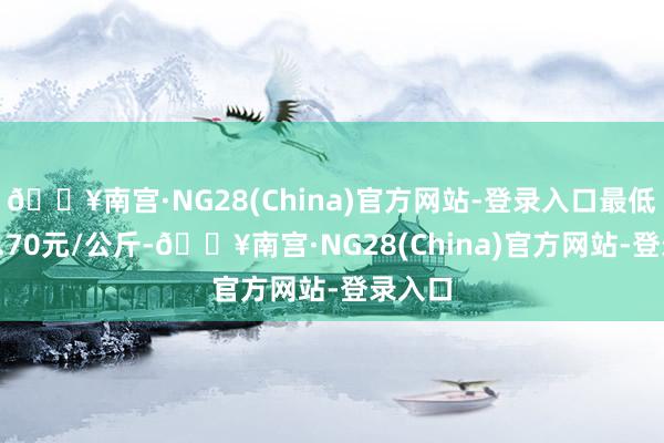 🔥南宫·NG28(China)官方网站-登录入口最低报价1.70元/公斤-🔥南宫·NG28(China)官方网站-登录入口