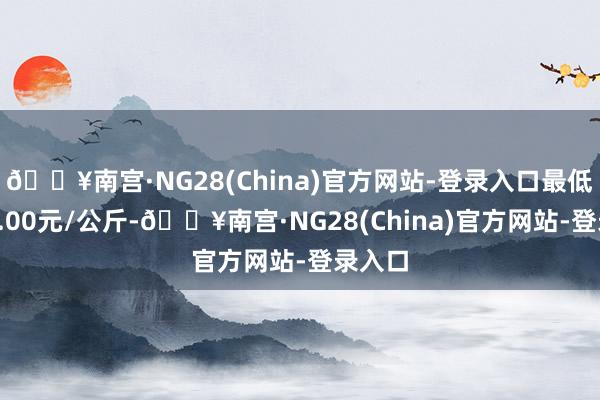 🔥南宫·NG28(China)官方网站-登录入口最低报价3.00元/公斤-🔥南宫·NG28(China)官方网站-登录入口