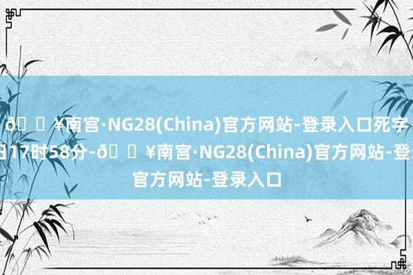 🔥南宫·NG28(China)官方网站-登录入口死字5月4日17时58分-🔥南宫·NG28(China)官方网站-登录入口