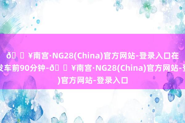 🔥南宫·NG28(China)官方网站-登录入口在动车组发车前90分钟-🔥南宫·NG28(China)官方网站-登录入口