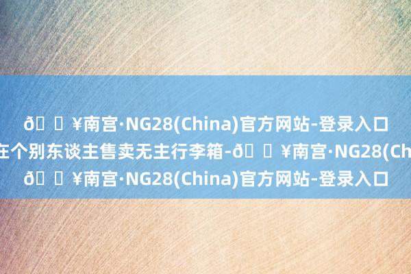 🔥南宫·NG28(China)官方网站-登录入口淹没不良影响；若是存在个别东谈主售卖无主行李箱-🔥南宫·NG28(China)官方网站-登录入口