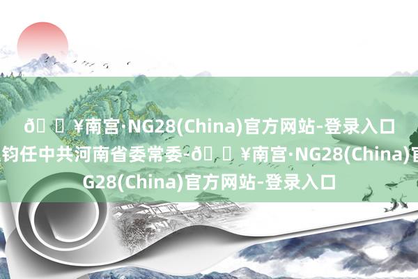 🔥南宫·NG28(China)官方网站-登录入口中共中央批准：赵钧任中共河南省委常委-🔥南宫·NG28(China)官方网站-登录入口