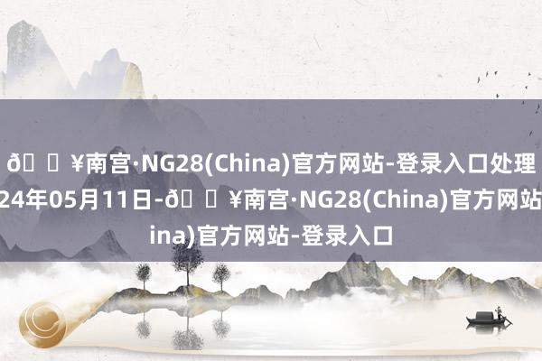 🔥南宫·NG28(China)官方网站-登录入口处理成果：2024年05月11日-🔥南宫·NG28(China)官方网站-登录入口