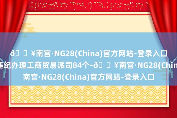 🔥南宫·NG28(China)官方网站-登录入口同期排查出其他州里违纪办理工商贸易派司84个-🔥南宫·NG28(China)官方网站-登录入口