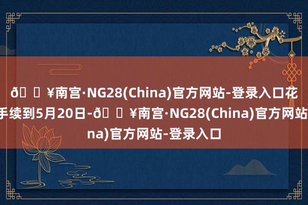 🔥南宫·NG28(China)官方网站-登录入口花期一直合手续到5月20日-🔥南宫·NG28(China)官方网站-登录入口