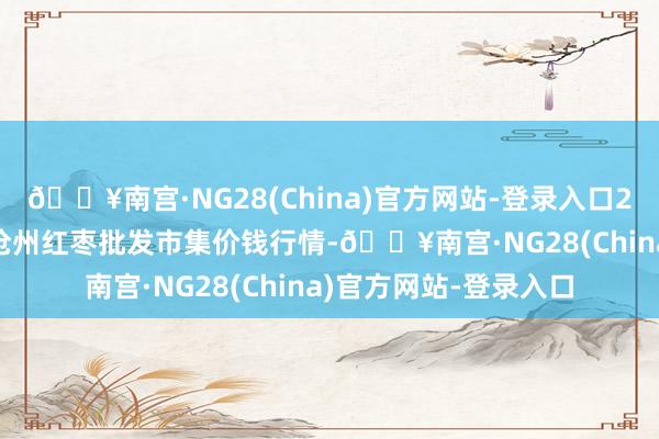 🔥南宫·NG28(China)官方网站-登录入口2024年5月13日中国沧州红枣批发市集价钱行情-🔥南宫·NG28(China)官方网站-登录入口