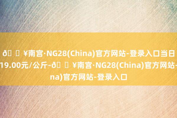 🔥南宫·NG28(China)官方网站-登录入口当日最高报价19.00元/公斤-🔥南宫·NG28(China)官方网站-登录入口