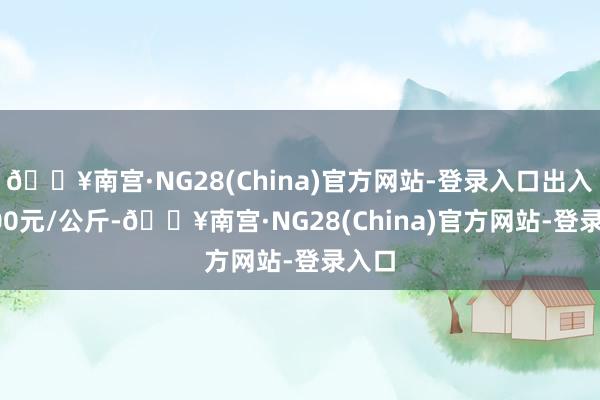 🔥南宫·NG28(China)官方网站-登录入口出入22.00元/公斤-🔥南宫·NG28(China)官方网站-登录入口