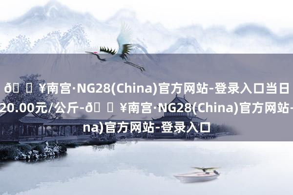 🔥南宫·NG28(China)官方网站-登录入口当日最高报价20.00元/公斤-🔥南宫·NG28(China)官方网站-登录入口