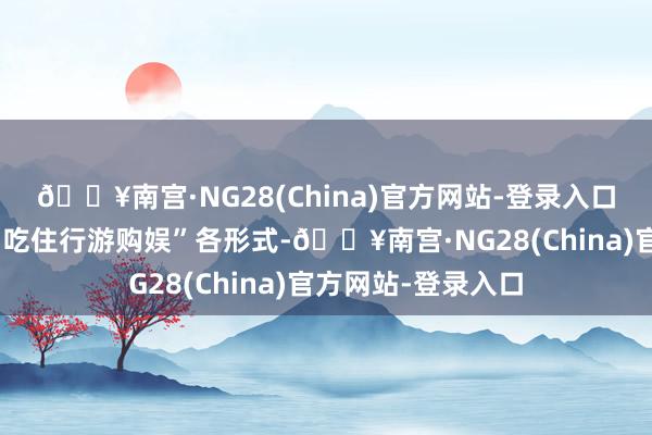 🔥南宫·NG28(China)官方网站-登录入口宇宙各地正围绕“吃住行游购娱”各形式-🔥南宫·NG28(China)官方网站-登录入口