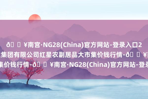 🔥南宫·NG28(China)官方网站-登录入口2024年5月20日红星实业集团有限公司红星农副居品大市集价钱行情-🔥南宫·NG28(China)官方网站-登录入口