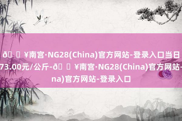 🔥南宫·NG28(China)官方网站-登录入口当日最高报价73.00元/公斤-🔥南宫·NG28(China)官方网站-登录入口