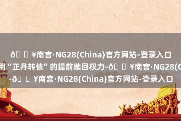 🔥南宫·NG28(China)官方网站-登录入口公司董事会容许公司利用“正丹转债”的提前赎回权力-🔥南宫·NG28(China)官方网站-登录入口