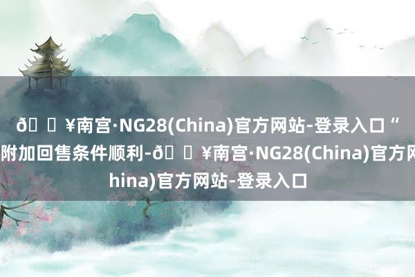 🔥南宫·NG28(China)官方网站-登录入口“花圃转债”的附加回售条件顺利-🔥南宫·NG28(China)官方网站-登录入口