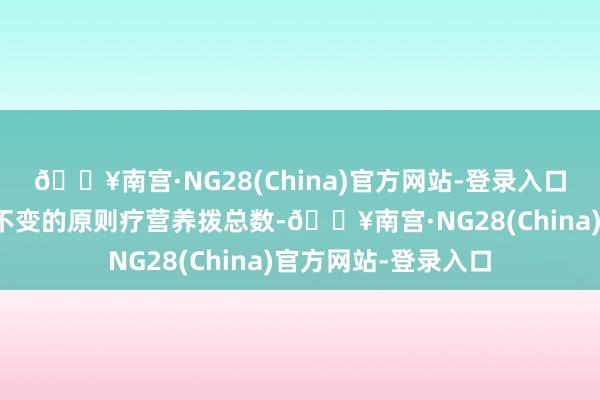 🔥南宫·NG28(China)官方网站-登录入口按照权柄分拨比例不变的原则疗营养拨总数-🔥南宫·NG28(China)官方网站-登录入口