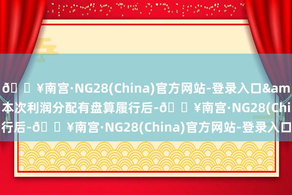 🔥南宫·NG28(China)官方网站-登录入口&ensp;&ensp;本次利润分配有盘算履行后-🔥南宫·NG28(China)官方网站-登录入口