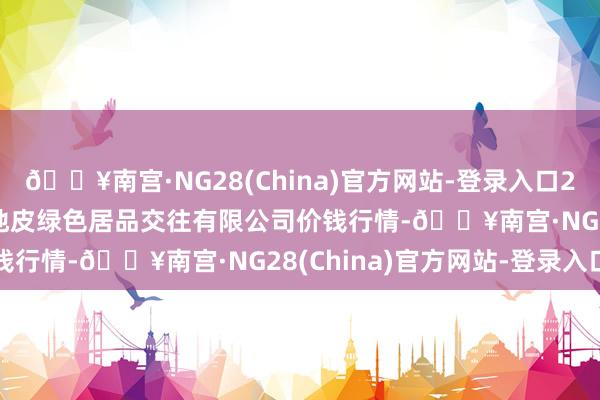 🔥南宫·NG28(China)官方网站-登录入口2024年5月28日遵义金地皮绿色居品交往有限公司价钱行情-🔥南宫·NG28(China)官方网站-登录入口